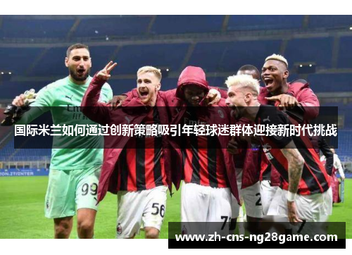 国际米兰如何通过创新策略吸引年轻球迷群体迎接新时代挑战