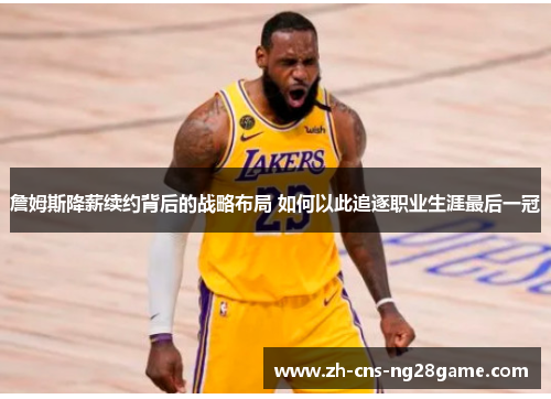 詹姆斯降薪续约背后的战略布局 如何以此追逐职业生涯最后一冠