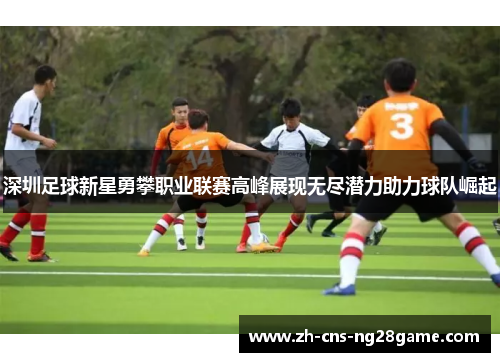 深圳足球新星勇攀职业联赛高峰展现无尽潜力助力球队崛起