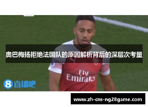 奥巴梅扬拒绝法国队的原因解析背后的深层次考量